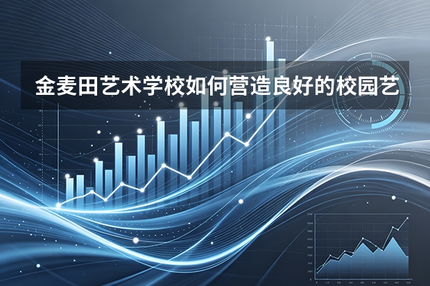 金麦田艺术学校如何营造良好的校园艺术文化？