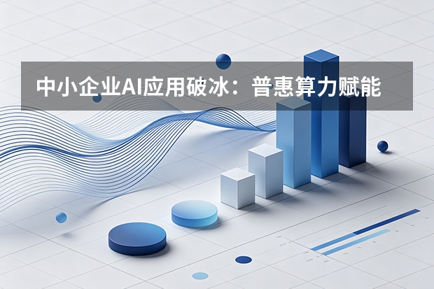 中小企业AI应用破冰：普惠算力赋能专项行动启动，“即用型”模块降低落地门槛