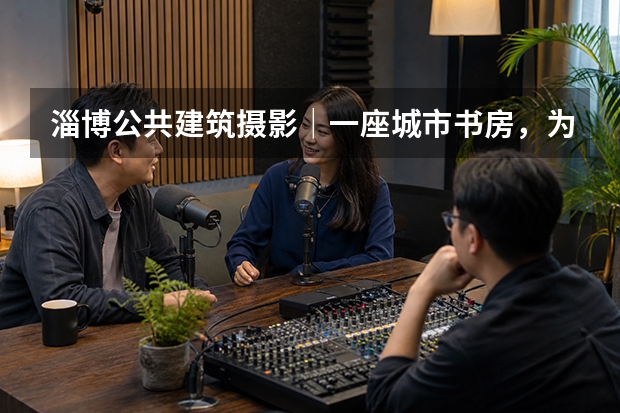 淄博公共建筑摄影｜一座城市书房，为什么值得被专业记录？