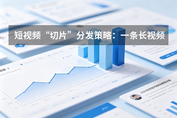 短视频“切片”分发策略：一条长视频如何最大化榨取全平台流量价值